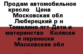 Продам автомобильное кресло › Цена ­ 1 500 - Московская обл., Люберецкий р-н, Томилино пгт Дети и материнство » Коляски и переноски   . Московская обл.